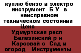 куплю бензо и электро инструмент- Б/У; в неисправном техническом состоянии  › Цена ­ 100-2000 - Удмуртская респ., Балезинский р-н, Карсовай с. Сад и огород » Инструменты. Оборудование   